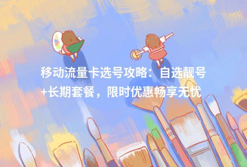 移动流量卡选号攻略：自选靓号+长期套餐，限时优惠畅享无忧