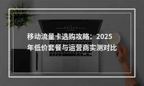 移动流量卡选购攻略：2025年低价套餐与运营商实测对比