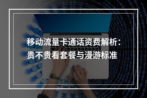 移动流量卡通话资费解析：贵不贵看套餐与漫游标准