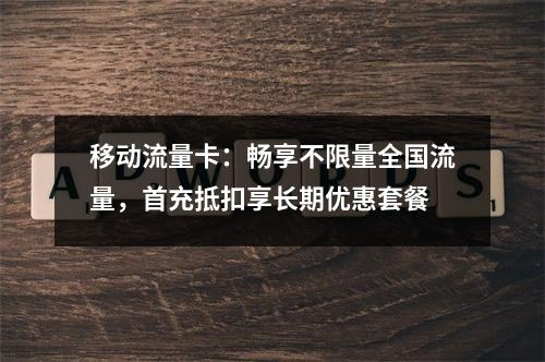 移动流量卡：畅享不限量全国流量，首充抵扣享长期优惠套餐