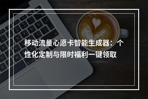 移动流量心愿卡智能生成器：个性化定制与限时福利一键领取