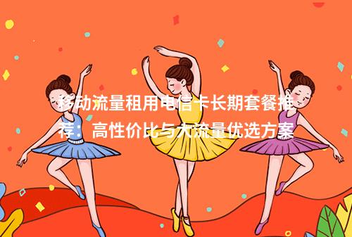 移动流量租用电信卡长期套餐推荐：高性价比与大流量优选方案
