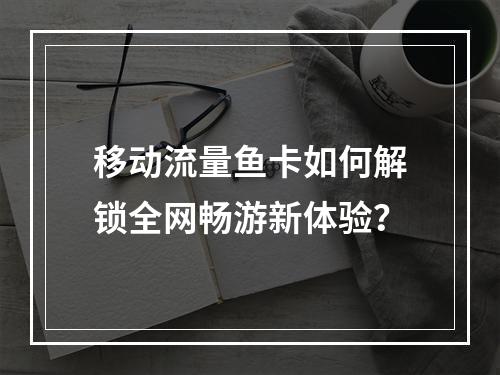 移动流量鱼卡如何解锁全网畅游新体验？