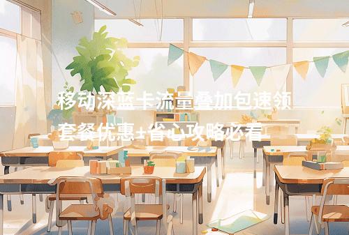 移动深蓝卡流量叠加包速领套餐优惠+省心攻略必看