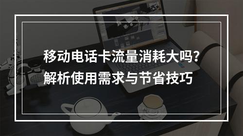 移动电话卡流量消耗大吗？解析使用需求与节省技巧