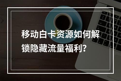 移动白卡资源如何解锁隐藏流量福利？