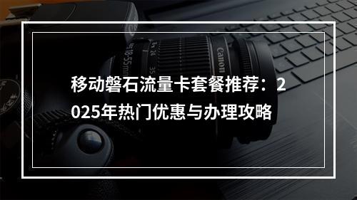 移动磐石流量卡套餐推荐：2025年热门优惠与办理攻略