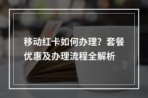 移动红卡如何办理？套餐优惠及办理流程全解析