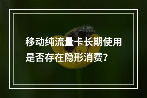 移动纯流量卡长期使用是否存在隐形消费？