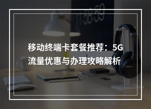 移动终端卡套餐推荐：5G流量优惠与办理攻略解析