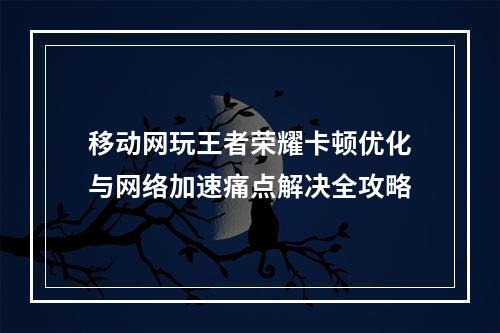 移动网玩王者荣耀卡顿优化与网络加速痛点解决全攻略