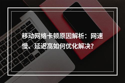移动网络卡顿原因解析：网速慢、延迟高如何优化解决？