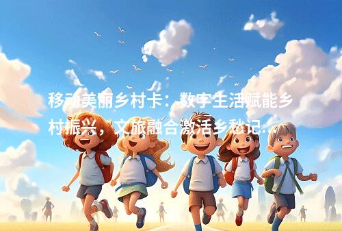 移动美丽乡村卡：数字生活赋能乡村振兴，文旅融合激活乡愁记忆