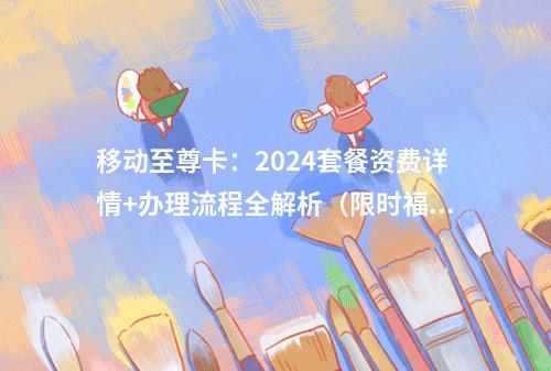 移动至尊卡：2024套餐资费详情+办理流程全解析（限时福利）