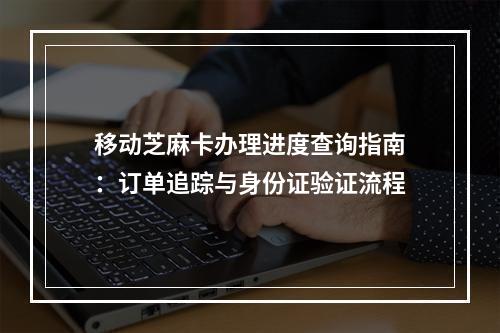 移动芝麻卡办理进度查询指南：订单追踪与身份证验证流程