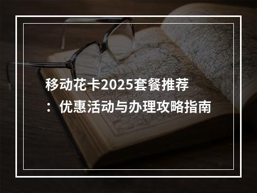 移动花卡2025套餐推荐：优惠活动与办理攻略指南