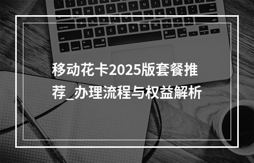移动花卡2025版套餐推荐_办理流程与权益解析