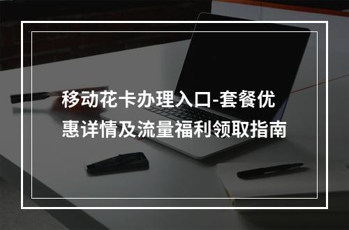 移动花卡办理入口-套餐优惠详情及流量福利领取指南