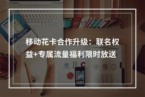 移动花卡合作升级：联名权益+专属流量福利限时放送