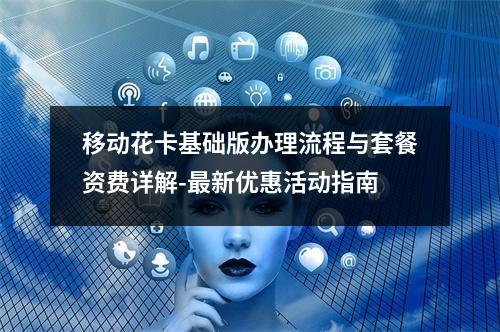 移动花卡基础版办理流程与套餐资费详解-最新优惠活动指南