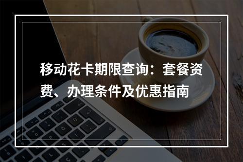 移动花卡期限查询：套餐资费、办理条件及优惠指南