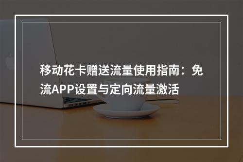 移动花卡赠送流量使用指南：免流APP设置与定向流量激活