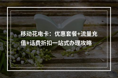移动花电卡：优惠套餐+流量充值+话费折扣一站式办理攻略