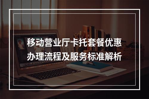移动营业厅卡托套餐优惠办理流程及服务标准解析