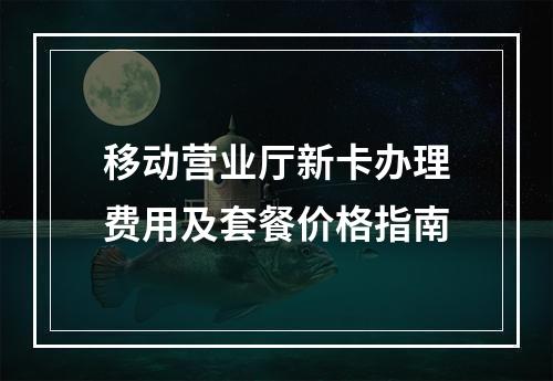 移动营业厅新卡办理费用及套餐价格指南