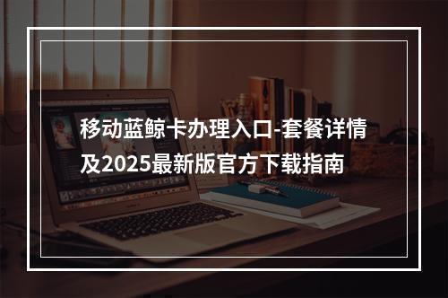 移动蓝鲸卡办理入口-套餐详情及2025最新版官方下载指南
