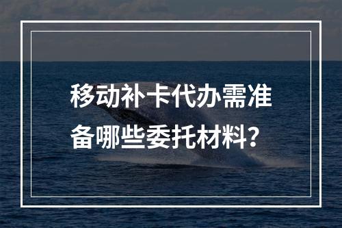 移动补卡代办需准备哪些委托材料？
