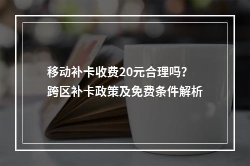 移动补卡收费20元合理吗？跨区补卡政策及免费条件解析