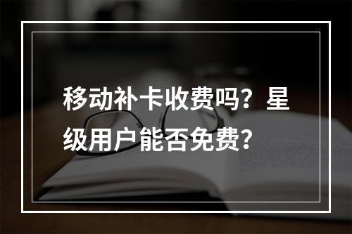 移动补卡收费吗？星级用户能否免费？