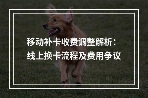 移动补卡收费调整解析：线上换卡流程及费用争议