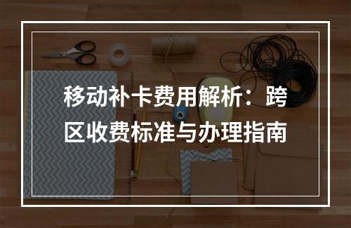 移动补卡费用解析：跨区收费标准与办理指南