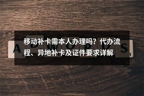 移动补卡需本人办理吗？代办流程、异地补卡及证件要求详解