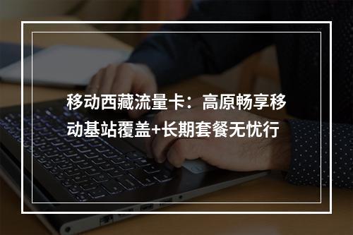 移动西藏流量卡：高原畅享移动基站覆盖+长期套餐无忧行