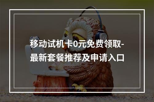 移动试机卡0元免费领取-最新套餐推荐及申请入口