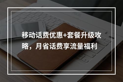 移动话费优惠+套餐升级攻略，月省话费享流量福利