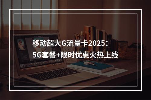 移动超大G流量卡2025：5G套餐+限时优惠火热上线