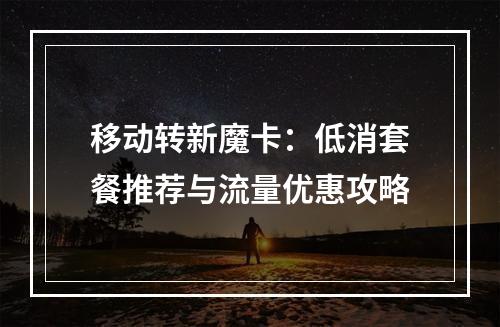 移动转新魔卡：低消套餐推荐与流量优惠攻略