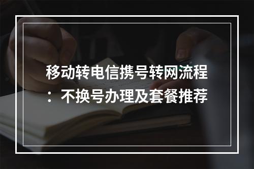 移动转电信携号转网流程：不换号办理及套餐推荐