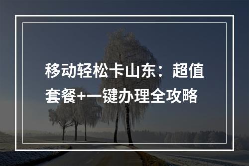 移动轻松卡山东：超值套餐+一键办理全攻略