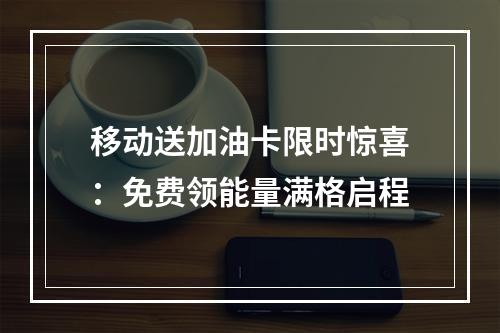 移动送加油卡限时惊喜：免费领能量满格启程