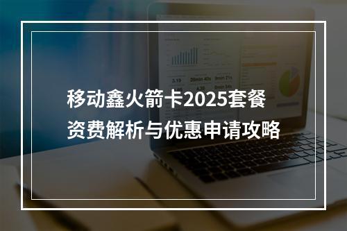 移动鑫火箭卡2025套餐资费解析与优惠申请攻略