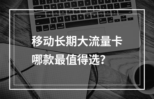 移动长期大流量卡哪款最值得选？
