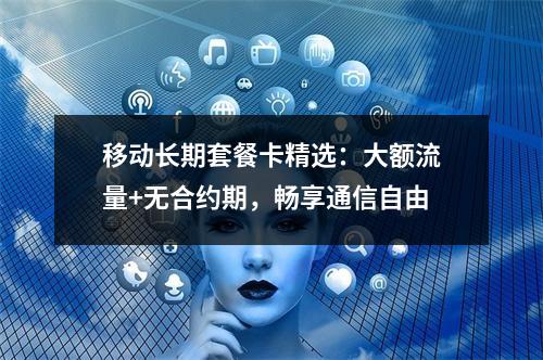 移动长期套餐卡精选：大额流量+无合约期，畅享通信自由