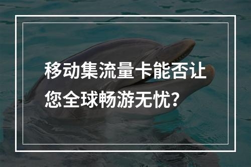 移动集流量卡能否让您全球畅游无忧？