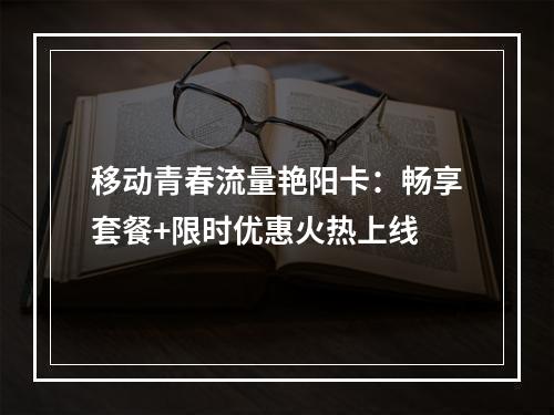 移动青春流量艳阳卡：畅享套餐+限时优惠火热上线