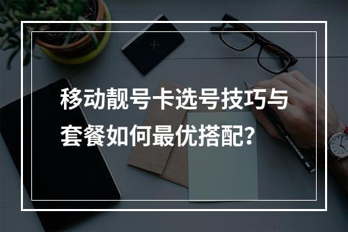移动靓号卡选号技巧与套餐如何最优搭配？